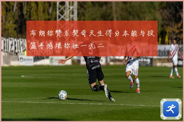 布朗称赞东契奇天生得分本能与投篮手感堪称独一无二