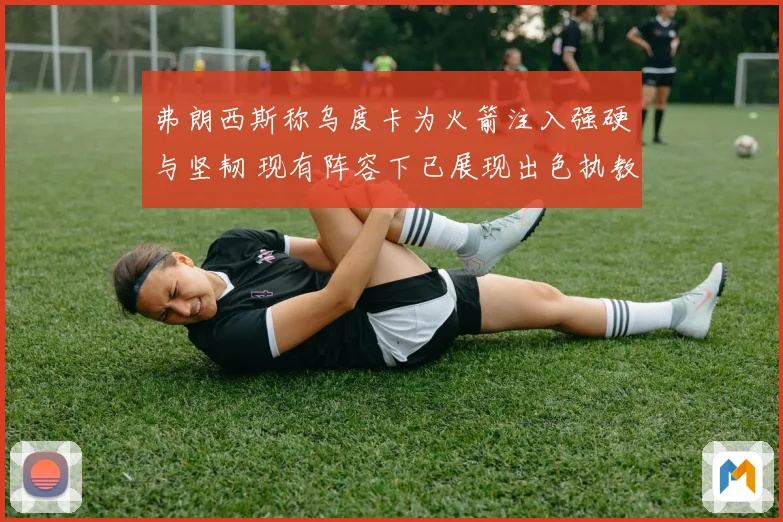 弗朗西斯称乌度卡为火箭注入强硬与坚韧 现有阵容下已展现出色执教能力
