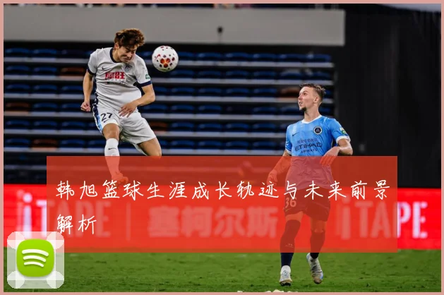 韩旭篮球生涯成长轨迹与未来前景解析