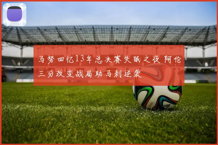 马努回忆13年总决赛失眠之夜 阿伦三分改变战局助马刺逆袭