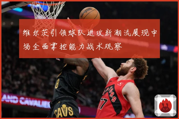 维尔茨引领球队进攻新潮流展现中场全面掌控能力战术观察