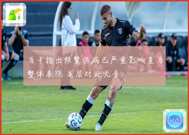 马卡指出频繁伤病已严重影响皇马整体表现 高层对此无奈