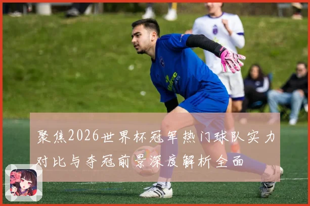 聚焦2026世界杯冠军热门球队实力对比与夺冠前景深度解析全面