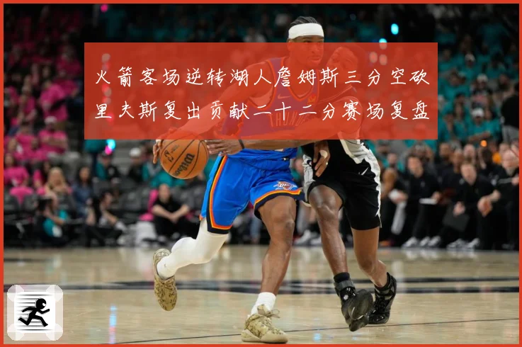 火箭客场逆转湖人詹姆斯三分空砍里夫斯复出贡献二十二分赛场复盘